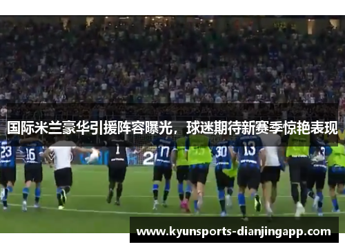 国际米兰豪华引援阵容曝光，球迷期待新赛季惊艳表现