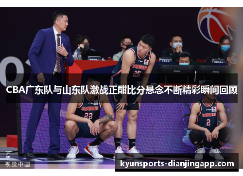 CBA广东队与山东队激战正酣比分悬念不断精彩瞬间回顾