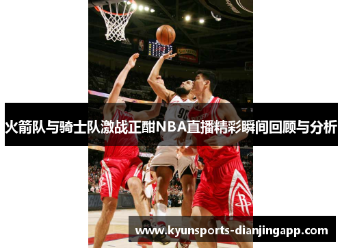 火箭队与骑士队激战正酣NBA直播精彩瞬间回顾与分析